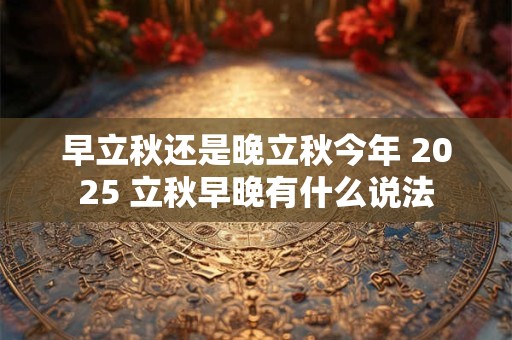 早立秋还是晚立秋今年 2025 立秋早晚有什么说法