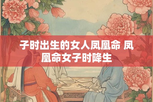 子时出生的女人凤凰命 凤凰命女子时降生