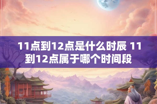 11点到12点是什么时辰 11到12点属于哪个时间段