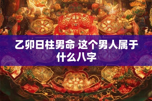 乙卯日柱男命 这个男人属于什么八字