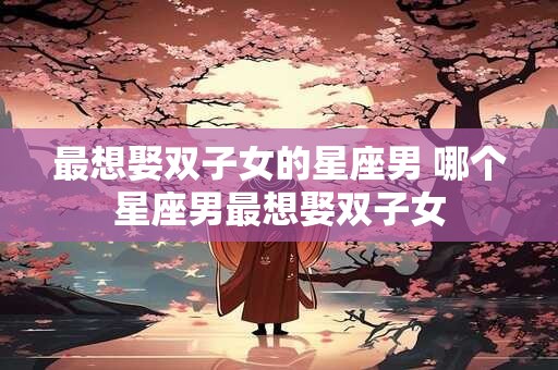 最想娶双子女的星座男 哪个星座男最想娶双子女
