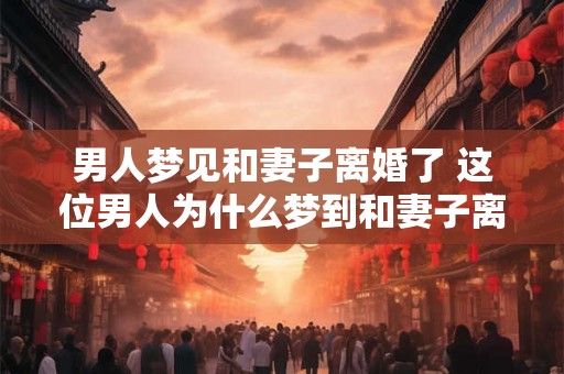 男人梦见和妻子离婚了 这位男人为什么梦到和妻子离婚了