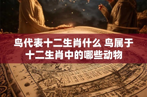 鸟代表十二生肖什么 鸟属于十二生肖中的哪些动物