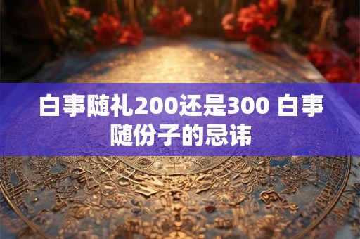 白事随礼200还是300 白事随份子的忌讳