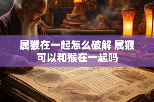 属猴在一起怎么破解 属猴可以和猴在一起吗