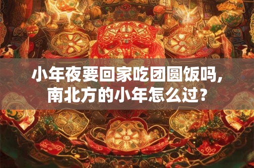 小年夜要回家吃团圆饭吗,南北方的小年怎么过？