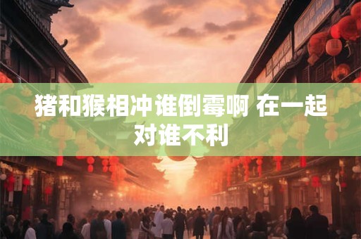 猪和猴相冲谁倒霉啊 在一起对谁不利