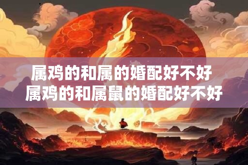 属鸡的和属的婚配好不好 属鸡的和属鼠的婚配好不好
