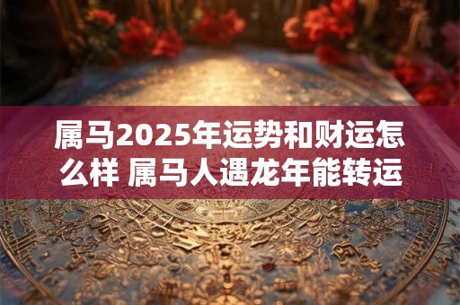 属马2025年运势和财运怎么样 属马人遇龙年能转运吗