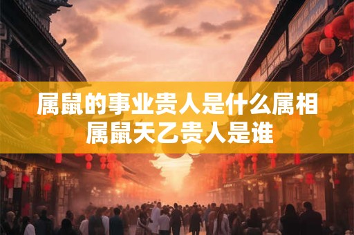 属鼠的事业贵人是什么属相 属鼠天乙贵人是谁