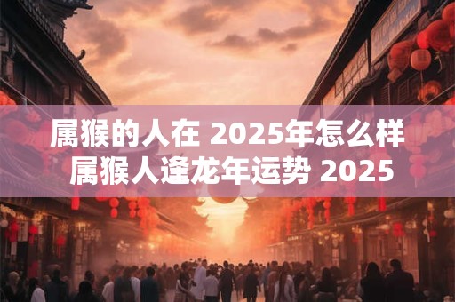 属猴的人在 2025年怎么样 属猴人逢龙年运势 2025