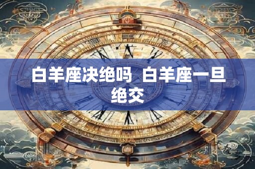 白羊座决绝吗  白羊座一旦绝交