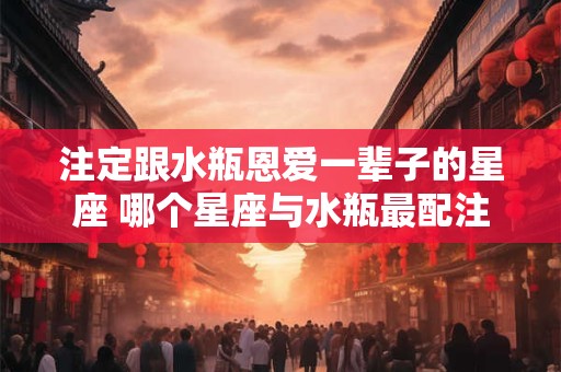 注定跟水瓶恩爱一辈子的星座 哪个星座与水瓶最配注定恩爱一生