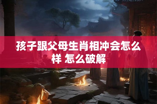 孩子跟父母生肖相冲会怎么样 怎么破解 孩子跟父母生肖相冲会怎么样 怎么破解