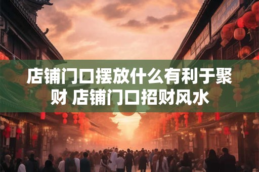 店铺门口摆放什么有利于聚财 店铺门口招财风水