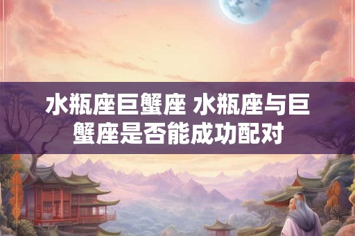 水瓶座巨蟹座 水瓶座与巨蟹座是否能成功配对