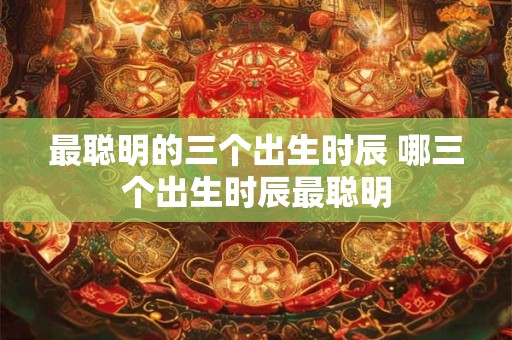 最聪明的三个出生时辰 哪三个出生时辰最聪明