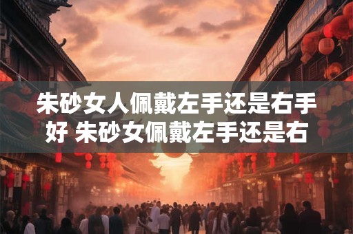朱砂女人佩戴左手还是右手好 朱砂女佩戴左手还是右手