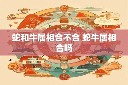 蛇和牛属相合不合 蛇牛属相合吗 蛇和牛属相合不合 蛇牛属相合吗