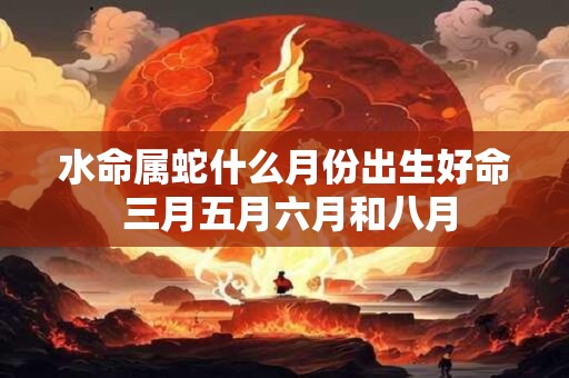 水命属蛇什么月份出生好命 三月五月六月和八月 水命属蛇什么月份出生好命 三月五月六月和八月