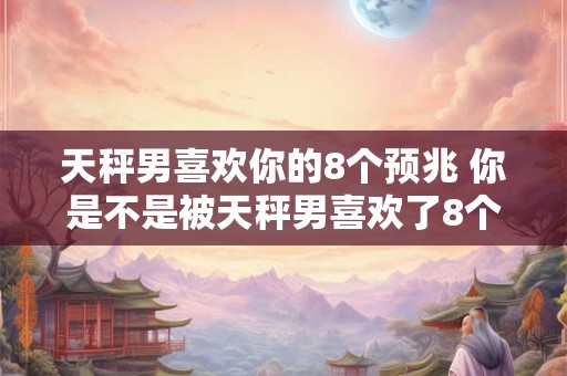 天秤男喜欢你的8个预兆 你是不是被天秤男喜欢了8个预兆揭秘