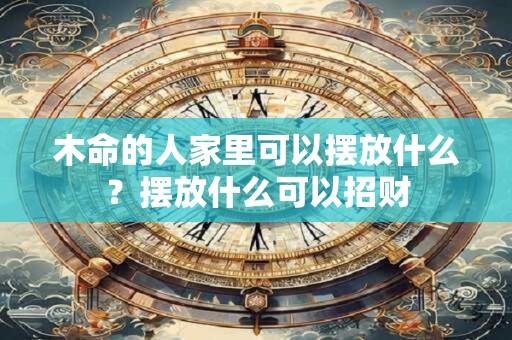木命的人家里可以摆放什么？摆放什么可以招财