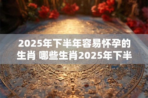 2025年下半年容易怀孕的生肖 哪些生肖2025年下半年容易受孕