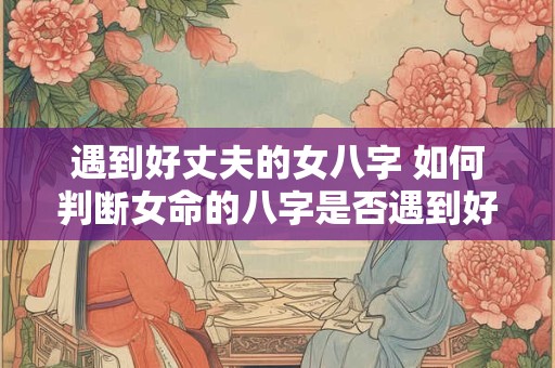 遇到好丈夫的女八字 如何判断女命的八字是否遇到好丈夫