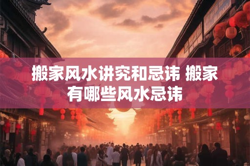 搬家风水讲究和忌讳 搬家有哪些风水忌讳