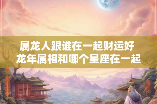 属龙人跟谁在一起财运好 龙年属相和哪个星座在一起财运亨通