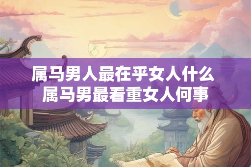 属马男人最在乎女人什么 属马男最看重女人何事