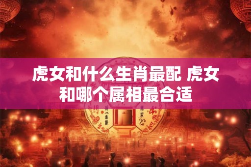 虎女和什么生肖最配 虎女和哪个属相最合适
