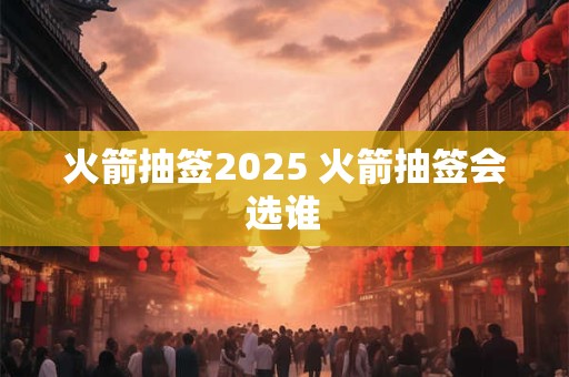 火箭抽签2026 火箭抽签会选谁 火箭抽签2026 火箭抽签会选谁
