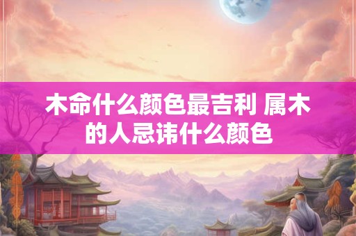 木命什么颜色最吉利 属木的人忌讳什么颜色