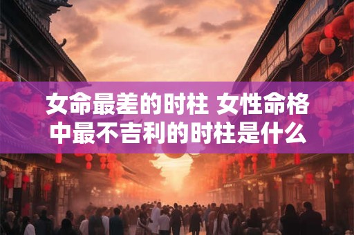 女命最差的时柱 女性命格中最不吉利的时柱是什么