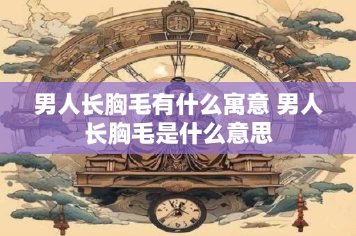 男人长胸毛有什么寓意 男人长胸毛是什么意思