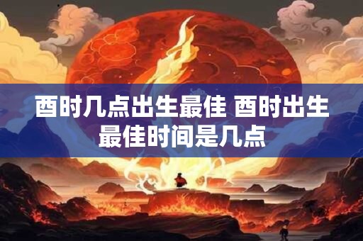 酉时几点出生最佳 酉时出生最佳时间是几点