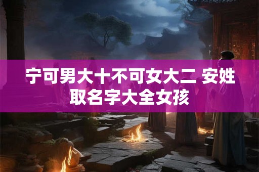 宁可男大十不可女大二 安姓取名字大全女孩 宁可男大十不可女大二 安姓取名字大全女孩