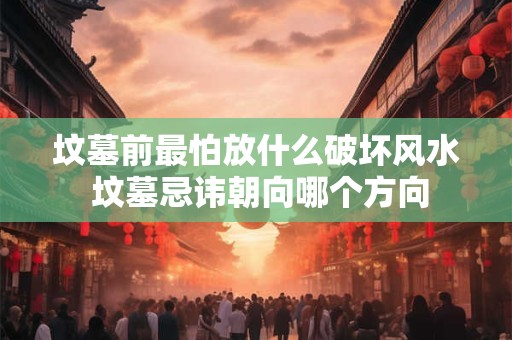 坟墓前最怕放什么破坏风水 坟墓忌讳朝向哪个方向