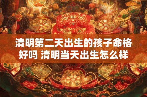 清明第二天出生的孩子命格好吗 清明当天出生怎么样