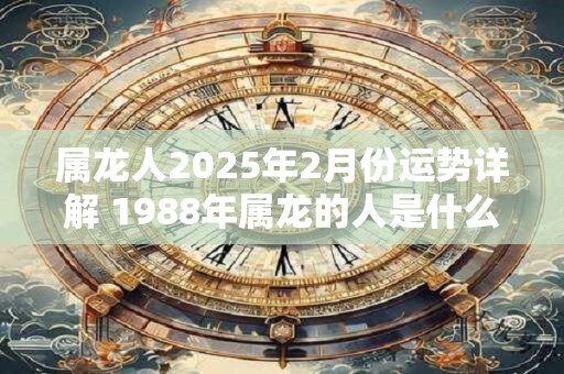 属龙人2025年2月份运势详解 1988年属龙的人是什么命 属龙人2025年2月份运势详解 1988年属龙的人是什么命