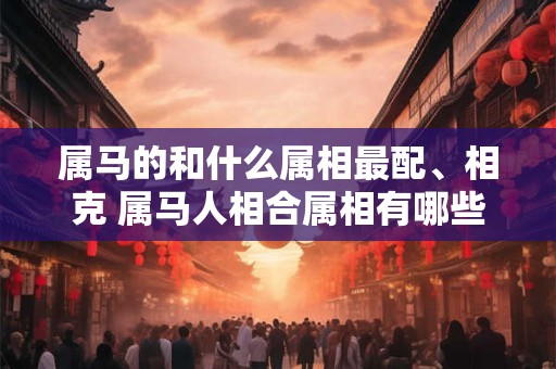 属马的和什么属相最配、相克 属马人相合属相有哪些 属马的和什么属相最配、相克 属马人相合属相有哪些