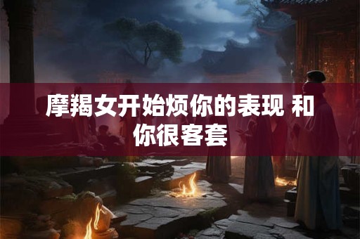 摩羯女开始烦你的表现 和你很客套 摩羯女开始烦你的表现 和你很客套