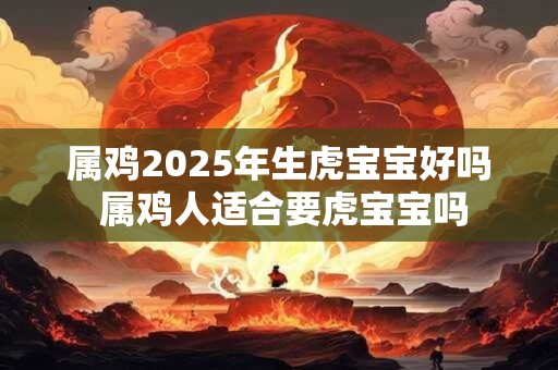 属鸡2025年生虎宝宝好吗 属鸡人适合要虎宝宝吗 属鸡2025年生虎宝宝好吗 属鸡人适合要虎宝宝吗