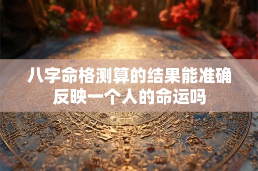 八字命格测算的结果能准确反映一个人的命运吗