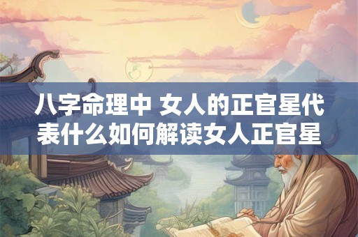 八字命理中 女人的正官星代表什么如何解读女人正官星在命局中的作用