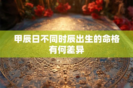 甲辰日不同时辰出生的命格有何差异
