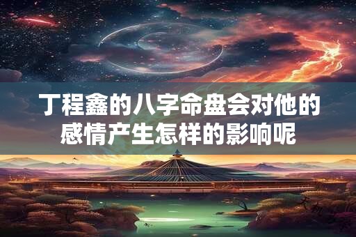 丁程鑫的八字命盘会对他的感情产生怎样的影响呢