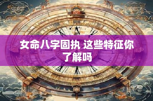 女命八字固执 这些特征你了解吗 女命八字固执 这些特征你了解吗