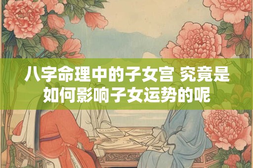 八字命理中的子女宫 究竟是如何影响子女运势的呢